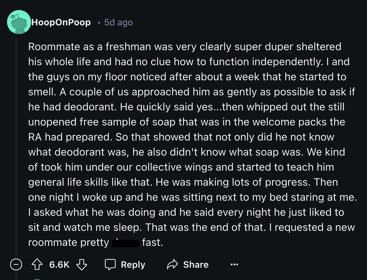 Organization - HoopOnPoop 5d ago Roommate as a freshman was very clearly super duper sheltered his whole life and had no clue how to function independently. I and the guys on my floor noticed after about a week that he started to smell. A couple of us app